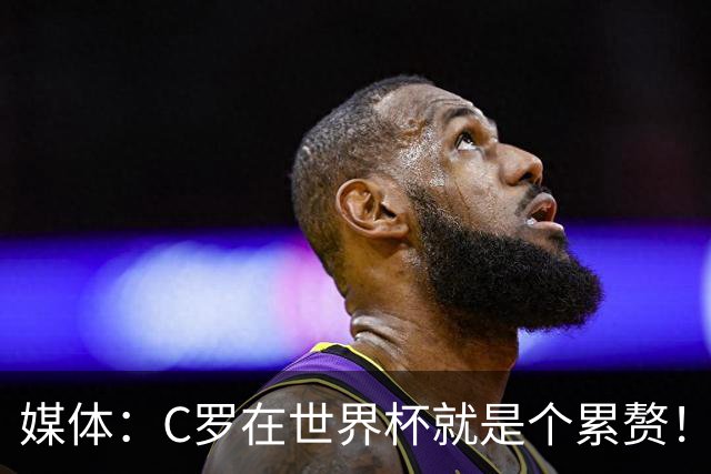 媒体：C罗在世界杯就是个累赘！球迷嘲讽他正忙着买奖！
