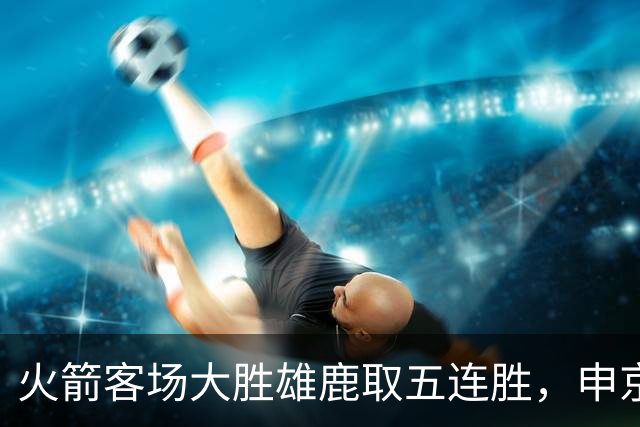 火箭客场大胜雄鹿取五连胜，申京缺阵