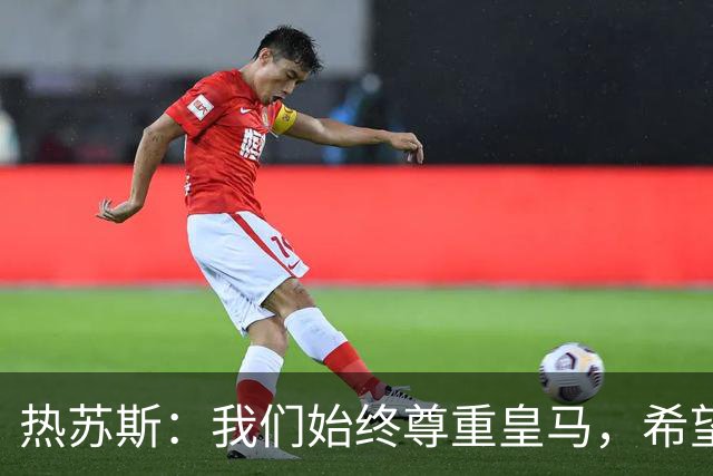 热苏斯：我们始终尊重皇马，希望能在国家德比出场并进球