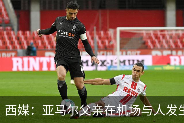 西媒：亚马尔父亲在机场与人发生冲突，并向他人吐口水+拳击