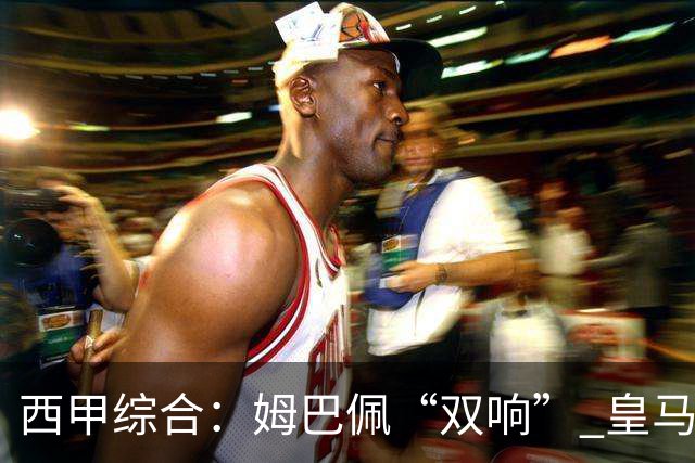西甲综合：姆巴佩“双响” 皇马赢“国家德比”