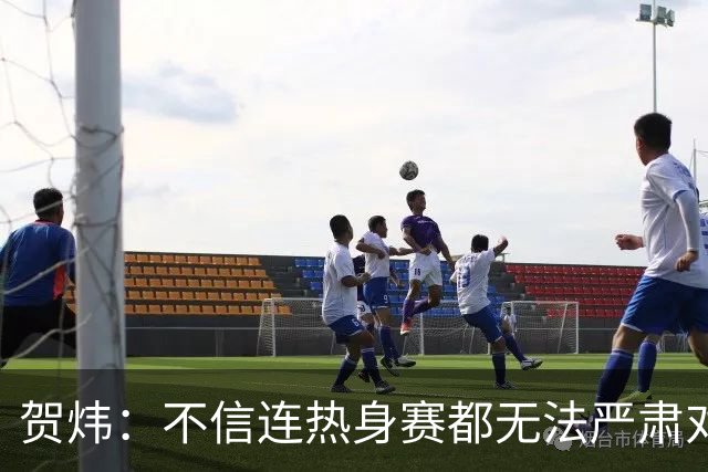 贺炜：不信连热身赛都无法严肃对待的人 能够打好真正战斗