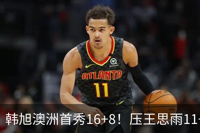 韩旭澳洲首秀16+8！压王思雨11+2+2+2赢中国德比 获赛季首胜