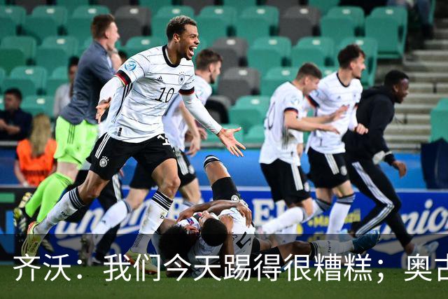 齐沃：我们今天踢得很糟糕；奥古斯托有肠胃炎但硬撑了全场