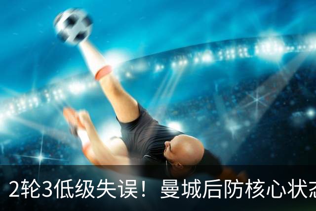 2轮3低级失误！曼城后防核心状态低迷 再让他搭档鲁本就是灾难
